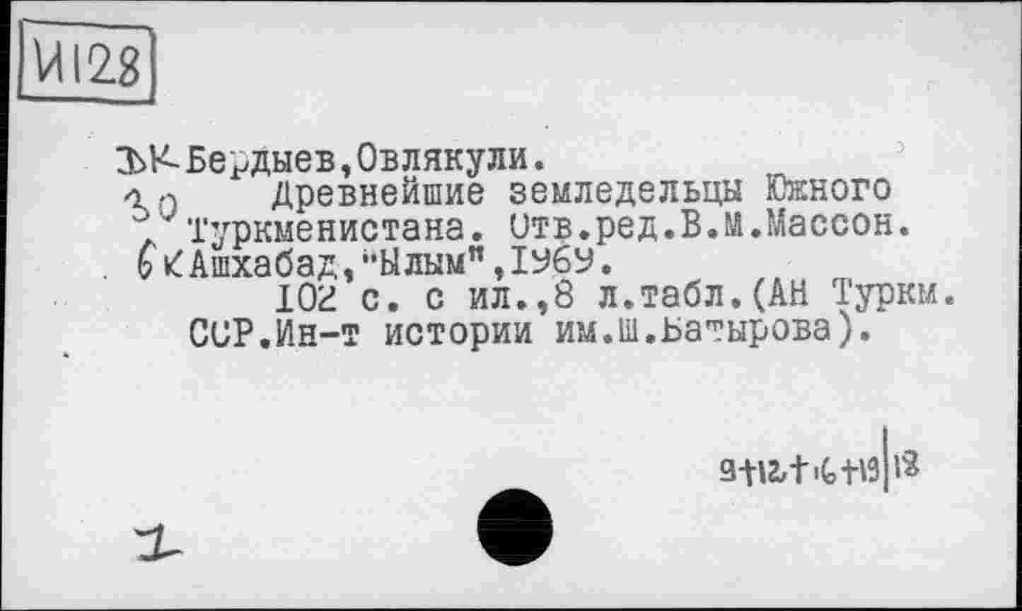 ﻿У128
ЪК- Бердыев, Ов лякули.
*1'•) древнейшие земледельцы Южного Туркменистана, итв.ред.В.м.Массон.
6V Ашхабад, "Ылым",	.
102 с. с ил.,8 л.табл.(АН Турки.
СОР.Ин-т истории им.ш.ьатырова).
з-пглч-нз р